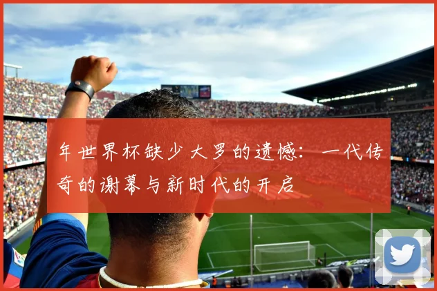 年世界杯缺少大罗的遗憾:一代传奇的谢幕与新时代的开启