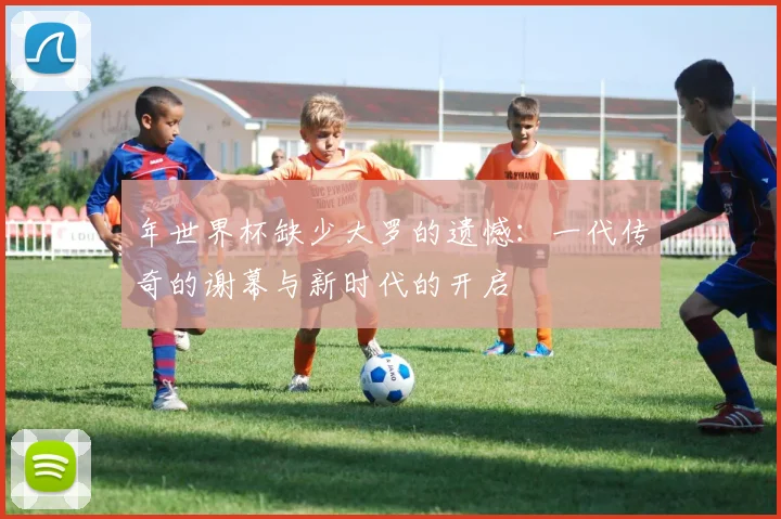 年世界杯缺少大罗的遗憾:一代传奇的谢幕与新时代的开启