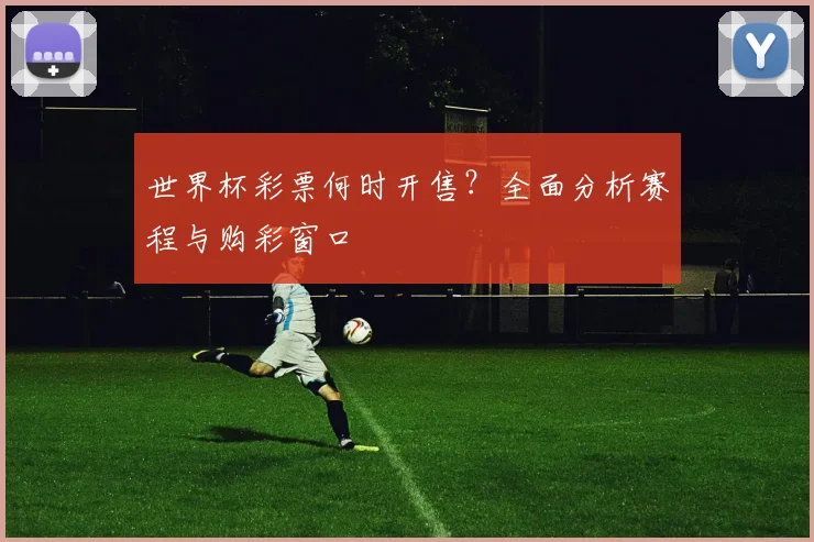 世界杯彩票何时开售？全面分析赛程与购彩窗口