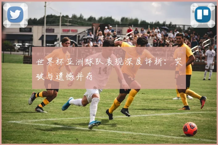 世界杯亚洲球队表现深度评析：突破与遗憾并存