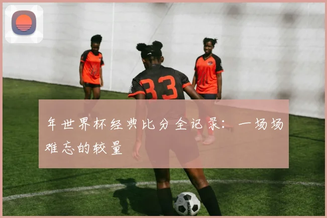 年世界杯经典比分全记录:一场场难忘的较量