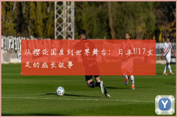 从樱花国度到世界舞台：日本U17女足的成长故事