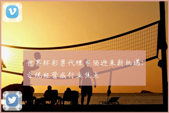 世界杯彩票代理市场迎来新机遇：合规经营成行业焦点