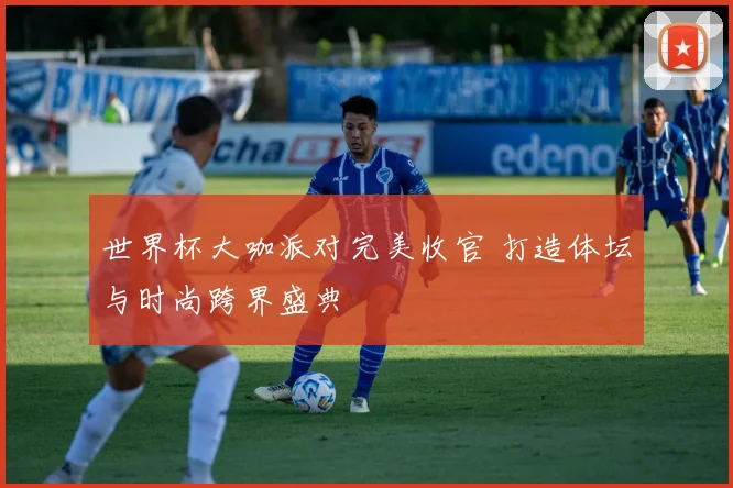 世界杯大咖派对完美收官 打造体坛与时尚跨界盛典