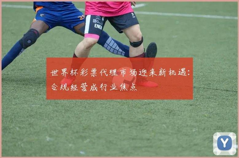 世界杯彩票代理市场迎来新机遇：合规经营成行业焦点
