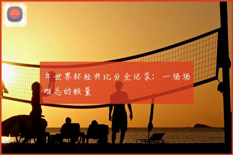 年世界杯经典比分全记录:一场场难忘的较量