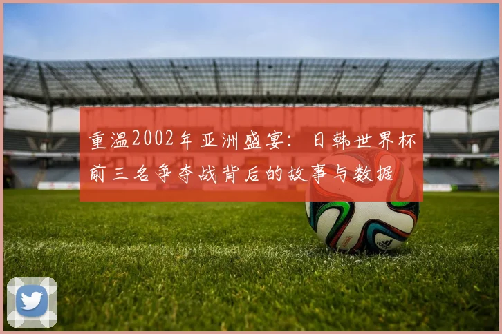 重温2002年亚洲盛宴：日韩世界杯前三名争夺战背后的故事与数据