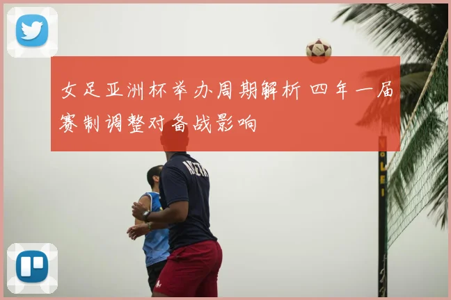 女足亚洲杯举办周期解析 四年一届赛制调整对备战影响