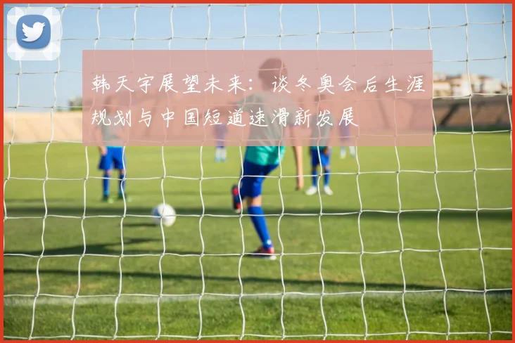 韩天宇展望未来：谈冬奥会后生涯规划与中国短道速滑新发展