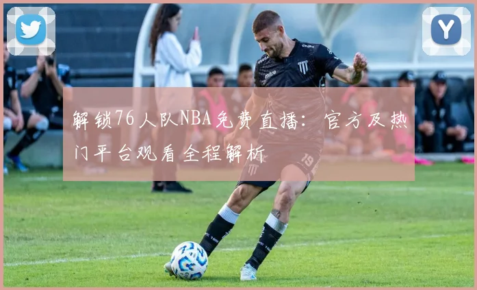 解锁76人队NBA免费直播：官方及热门平台观看全程解析