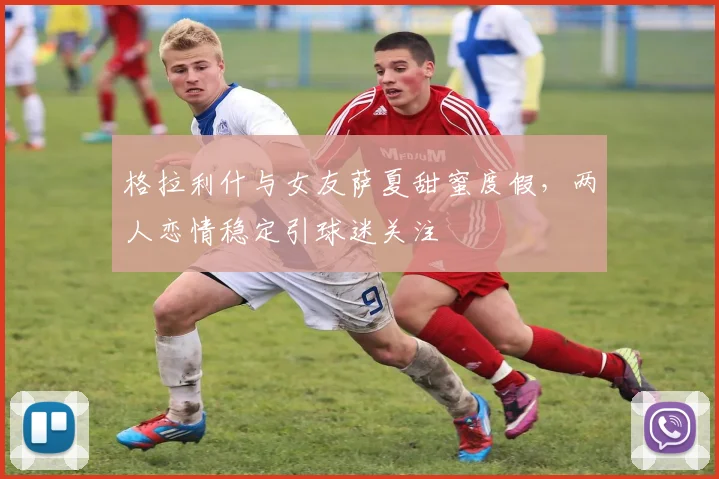 格拉利什与女友萨夏甜蜜度假，两人恋情稳定引球迷关注