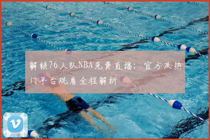 解锁76人队NBA免费直播:官方及热门平台观看全程解析
