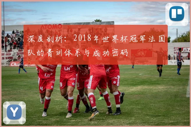深度剖析：2018年世界杯冠军法国队的青训体系与成功密码