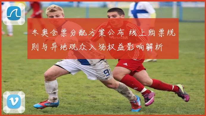 冬奥会票分配方案公布 线上购票规则与异地观众入场权益影响解析