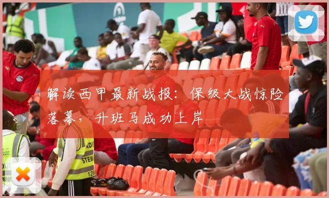 解读西甲最新战报：保级大战惊险落幕，升班马成功上岸