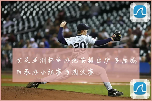 女足亚洲杯举办地安排出炉 多座城市承办小组赛与淘汰赛