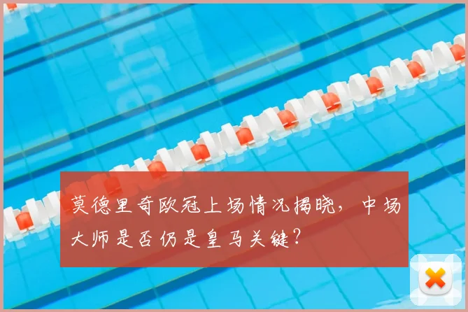 莫德里奇欧冠上场情况揭晓，中场大师是否仍是皇马关键？