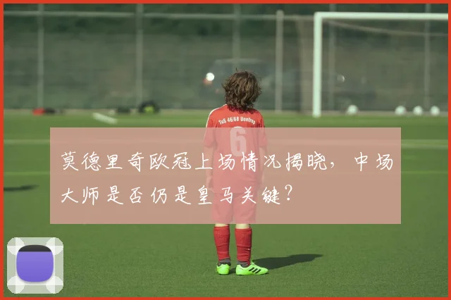 莫德里奇欧冠上场情况揭晓，中场大师是否仍是皇马关键？